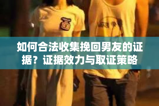 如何合法收集挽回男友的证据？证据效力与取证策略