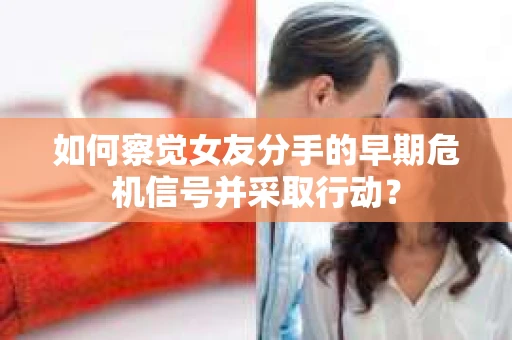 如何察觉女友分手的早期危机信号并采取行动？