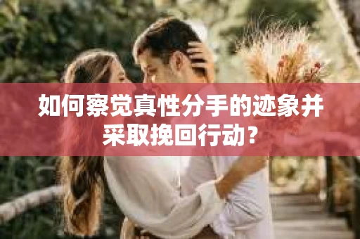 如何察觉真性分手的迹象并采取挽回行动？