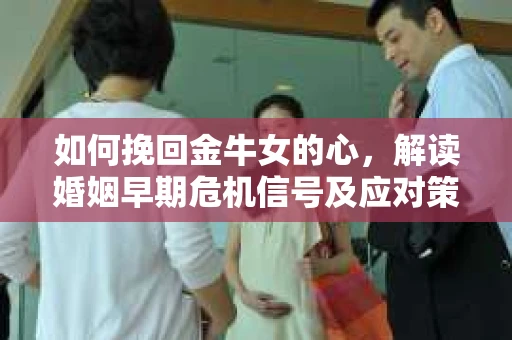 如何挽回金牛女的心，解读婚姻早期危机信号及应对策略