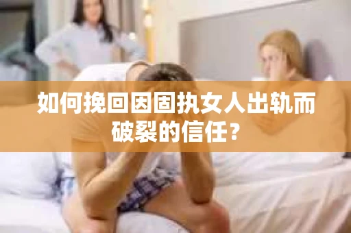 如何挽回因固执女人出轨而破裂的信任？