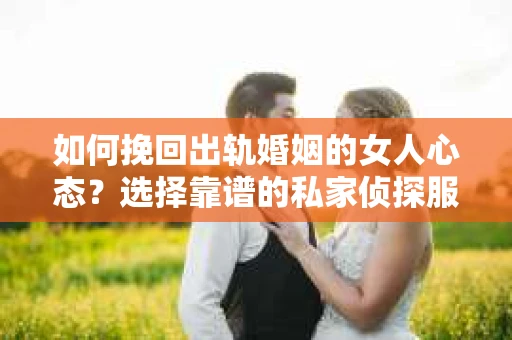 如何挽回出轨婚姻的女人心态？选择靠谱的私家侦探服务指南