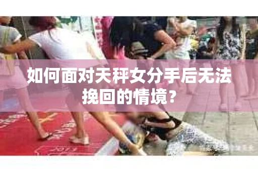 如何面对天秤女分手后无法挽回的情境？