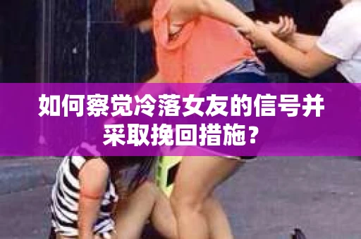 如何察觉冷落女友的信号并采取挽回措施？
