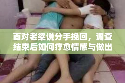 面对老梁说分手挽回，调查结束后如何疗愈情感与做出人生决策？