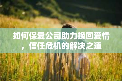 如何保爱公司助力挽回爱情，信任危机的解决之道