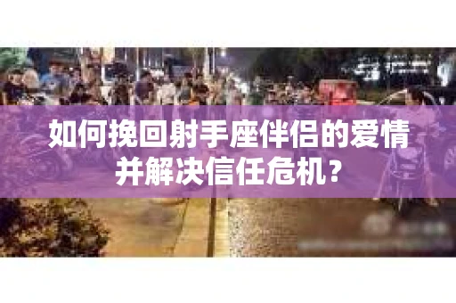 如何挽回射手座伴侣的爱情并解决信任危机？