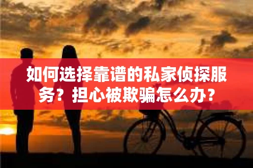 如何选择靠谱的私家侦探服务？担心被欺骗怎么办？