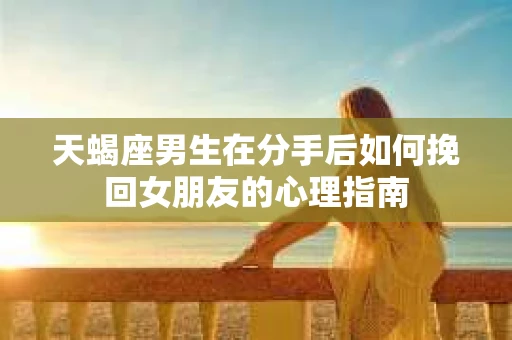 天蝎座男生在分手后如何挽回女朋友的心理指南
