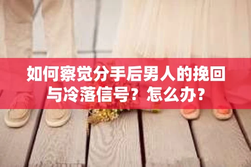 如何察觉分手后男人的挽回与冷落信号？怎么办？
