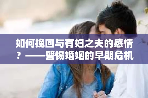 如何挽回与有妇之夫的感情？——警惕婚姻的早期危机信号