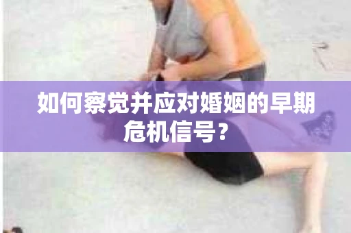 如何察觉并应对婚姻的早期危机信号？