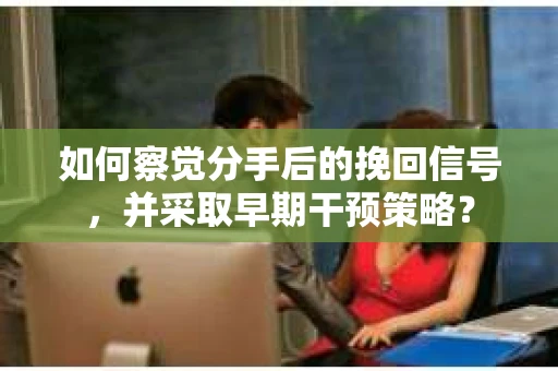 如何察觉分手后的挽回信号，并采取早期干预策略？