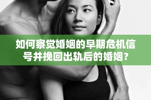 如何察觉婚姻的早期危机信号并挽回出轨后的婚姻？