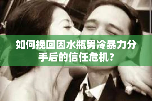 如何挽回因水瓶男冷暴力分手后的信任危机？