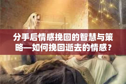 分手后情感挽回的智慧与策略—如何挽回逝去的情感？