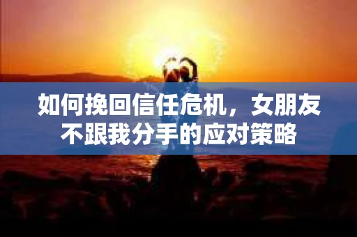 如何挽回信任危机，女朋友不跟我分手的应对策略